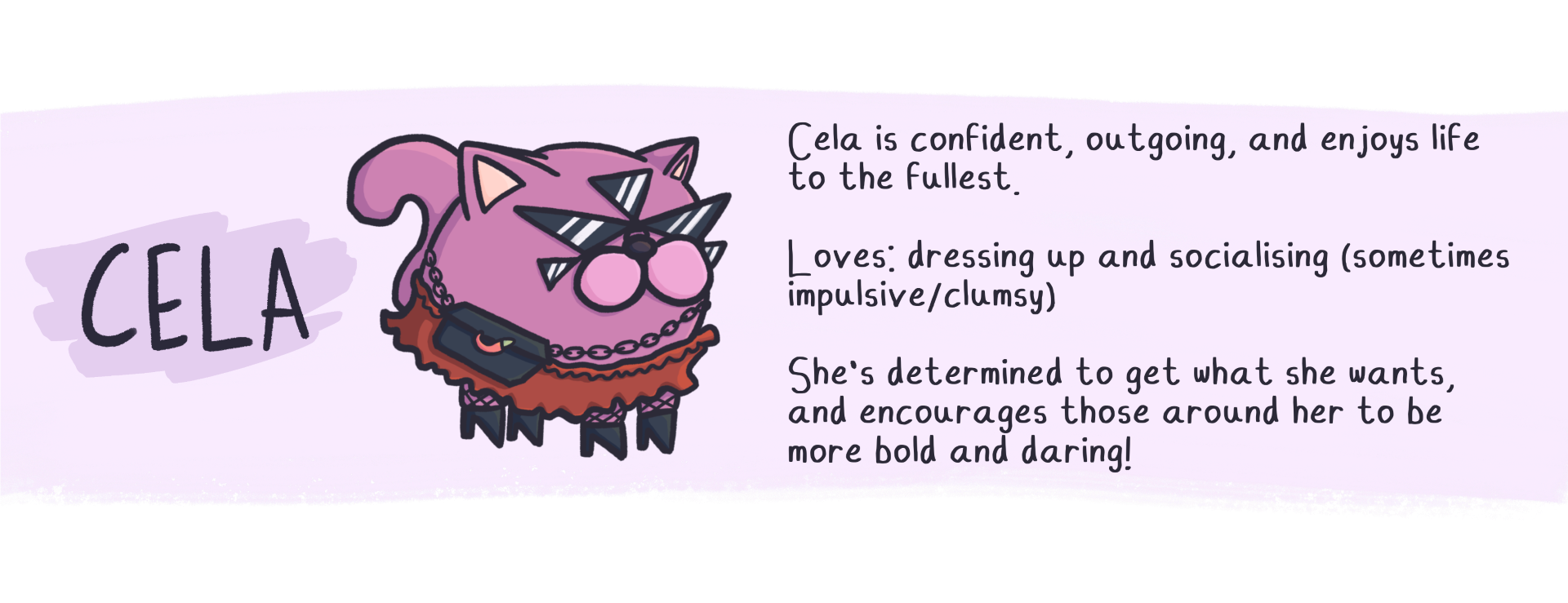 Cela is confident, outgoing, and enjoys life
to the fullest.

Loves: dressing up and socialising (sometimes
impulsive/clumsy)

She's determined to get what she wants,
and encourages those around her to be
more bold and daring!