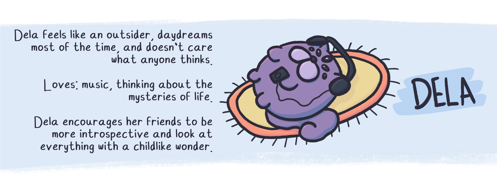 Dela Feels like an outsider, daydreams
most of the time, and doesn't care
what anyone thinks.

Loves: music, thinking about the
mysteries of life

Dela encourages her friends to be
more introspective and look at
everything with a childlike wonder