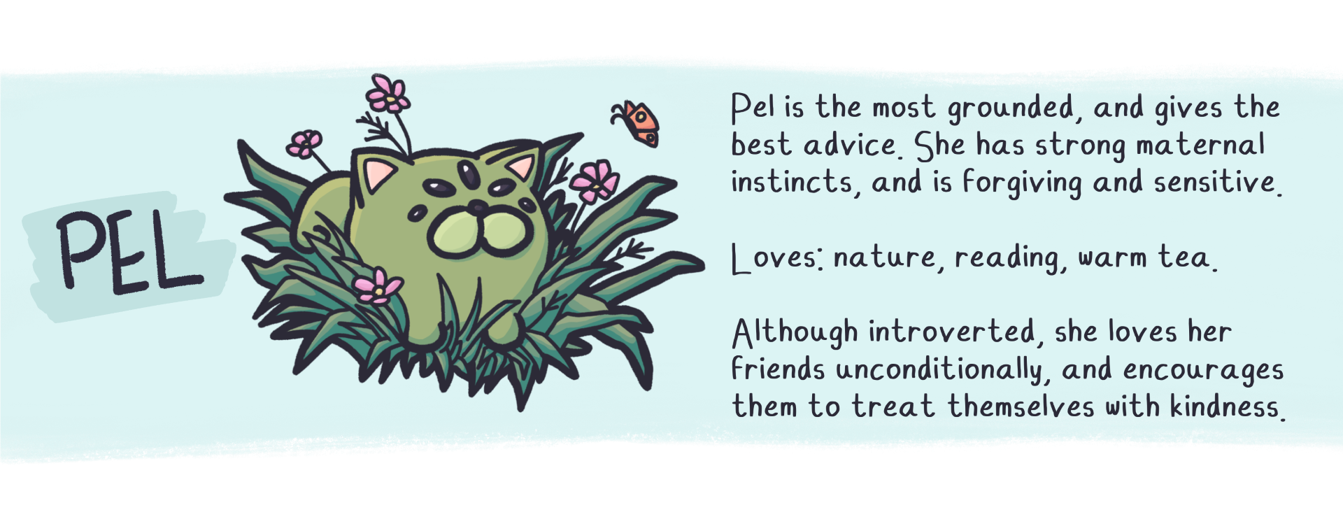 Pel is the most grounded, and gives the best advice. She has strong maternal instincts, and is forgiving and sensitive.
loves: nature, reading, warm tea.
Although introverted, she loves her friends unconditionally, and encourages them to treat themselves with kindness.