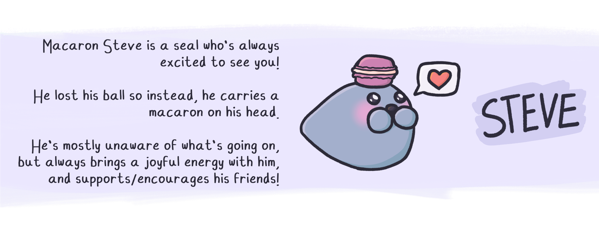 Macaron Steve is a seal who's always
excited to see you!

He lost his ball so instead, he carries a
macaron on his head.

He's mostly unaware of what's going on,
but always brings a joyful energy with him,
and supports/encourages his friends!