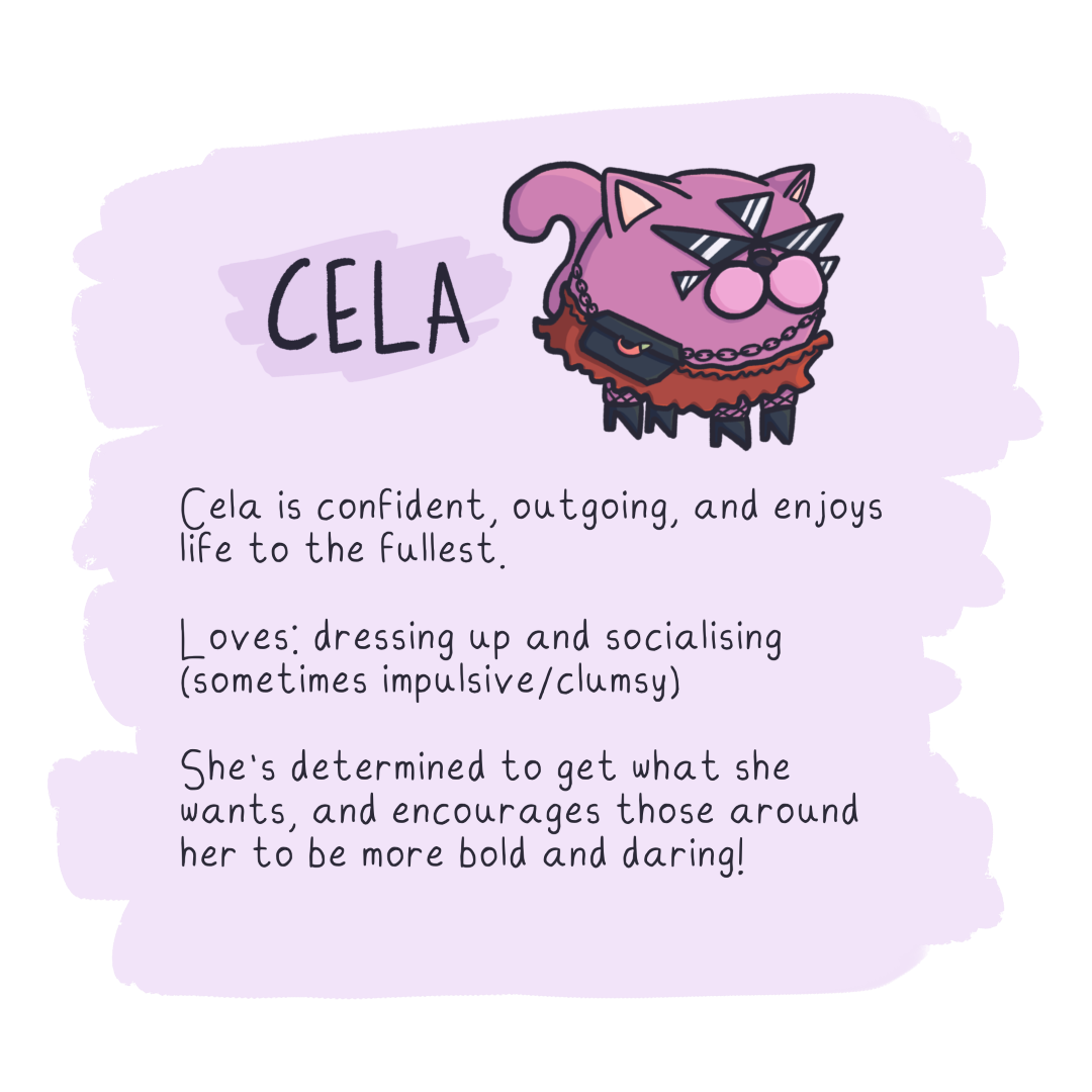 Cela is confident, outgoing, and enjoys
life to the fullest.

Loves: dressing up and socialising
(sometimes impulsive/clumsy)

She's determined to get what she
wants, and encourages those around
her to be more bold and daring!