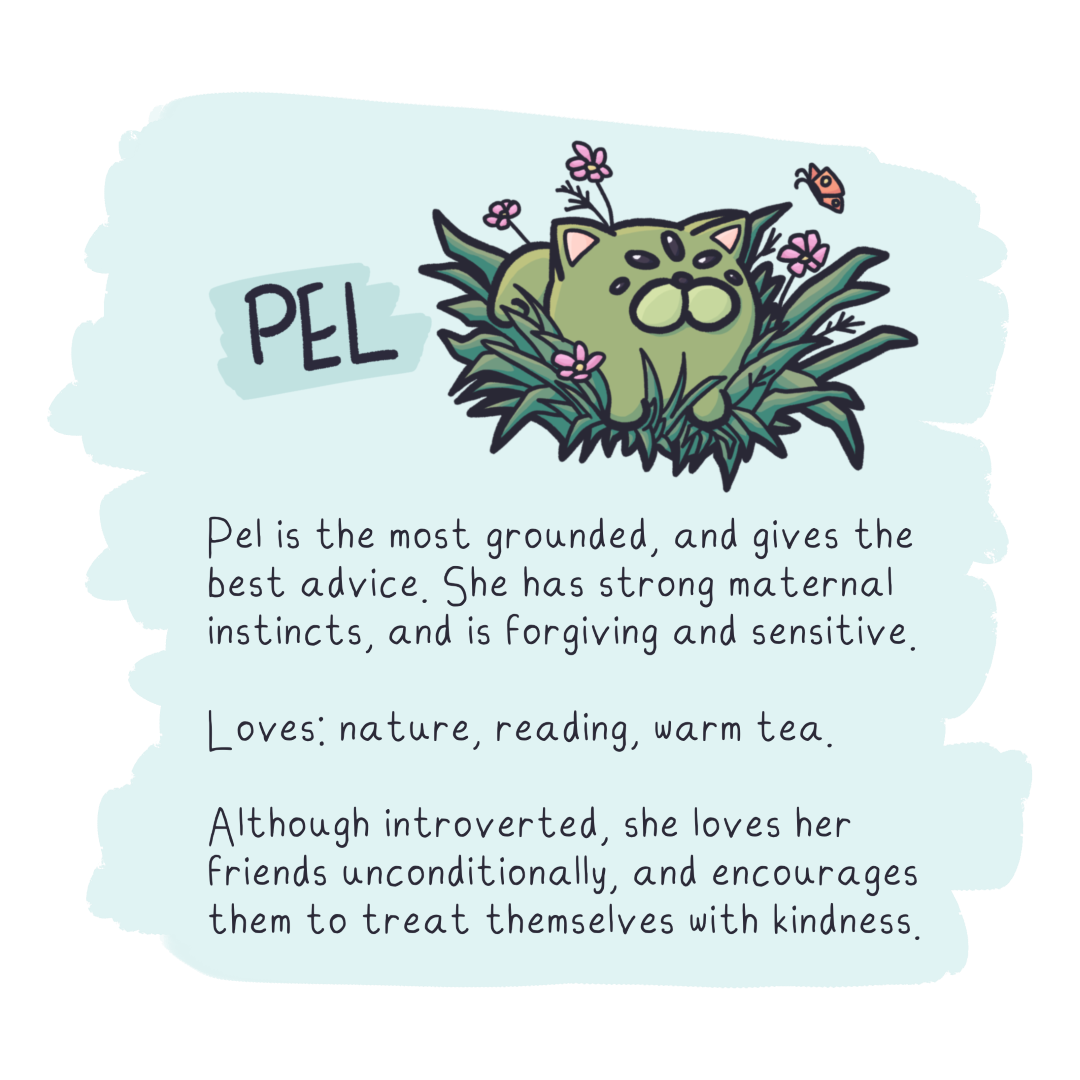 Pel is the most grounded, and gives the
best advice. She has strong maternal
instincts, and is forgiving and sensitive.

Loves: nature, reading, warm tea.

Although introverted, she loves her
Friends unconditionally, and encourages
them to treat themselves with kindness.