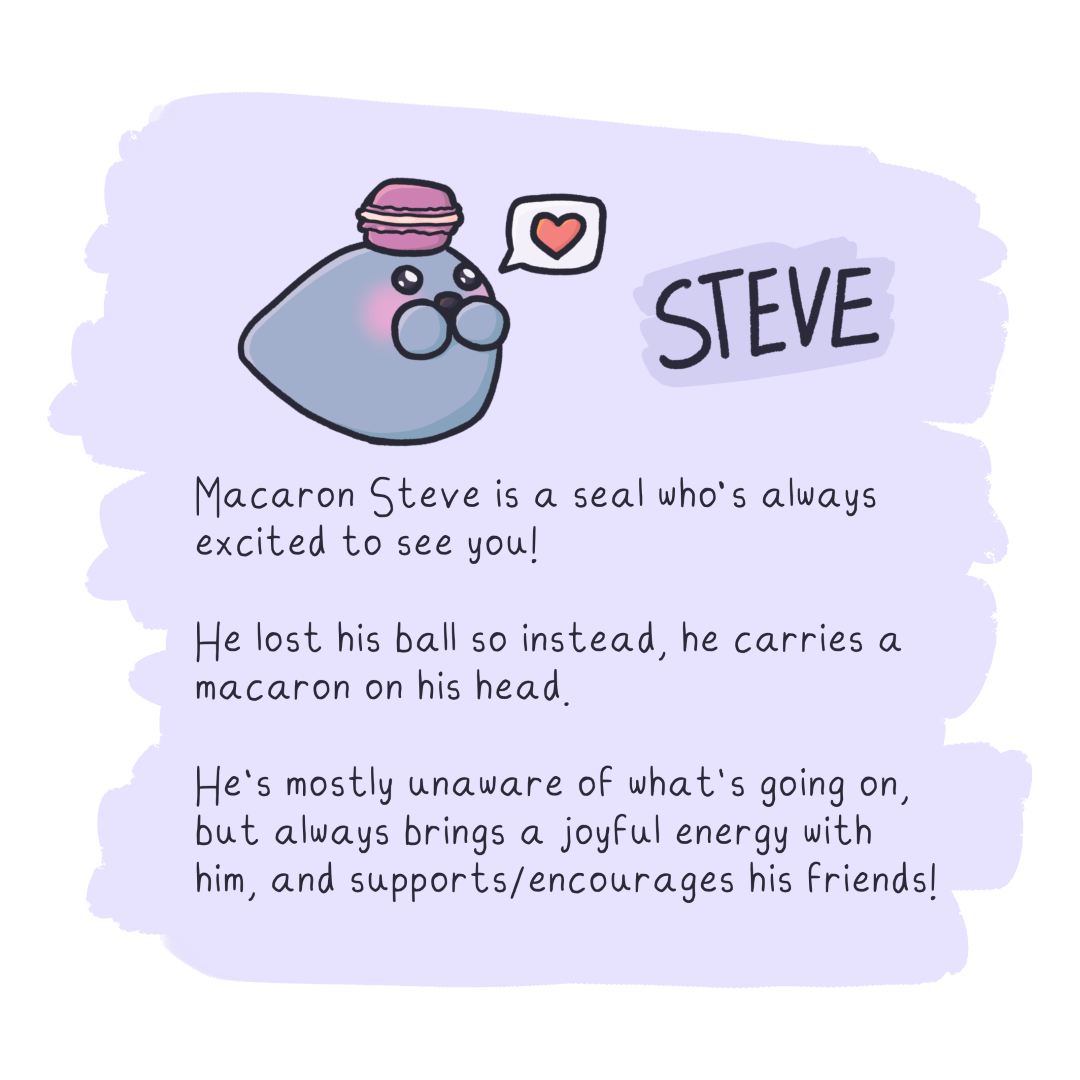 Macaron Steve is a seal who's always
excited to see you!

He lost his ball so instead, he carries a
macaron on his head.

He's mostly unaware of what's going on,
but always brings a joyful energy with him,
and supports/encourages his friends!